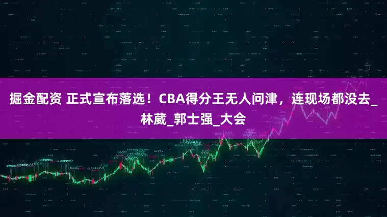 掘金配资 正式宣布落选！CBA得分王无人问津，连现场都没去_林葳_郭士强_大会