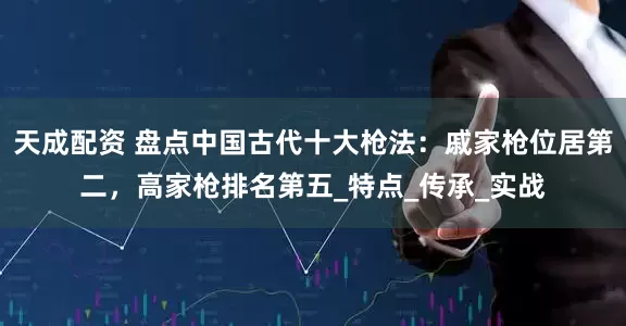 天成配资 盘点中国古代十大枪法：戚家枪位居第二，高家枪排名第五_特点_传承_实战