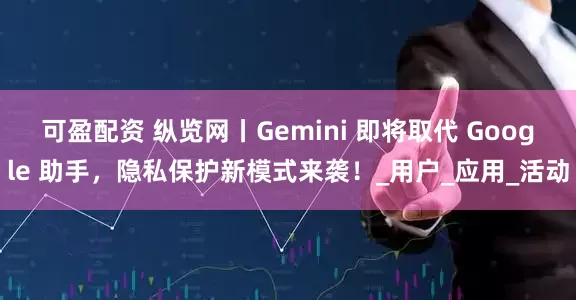 可盈配资 纵览网丨Gemini 即将取代 Google 助手，隐私保护新模式来袭！_用户_应用_活动
