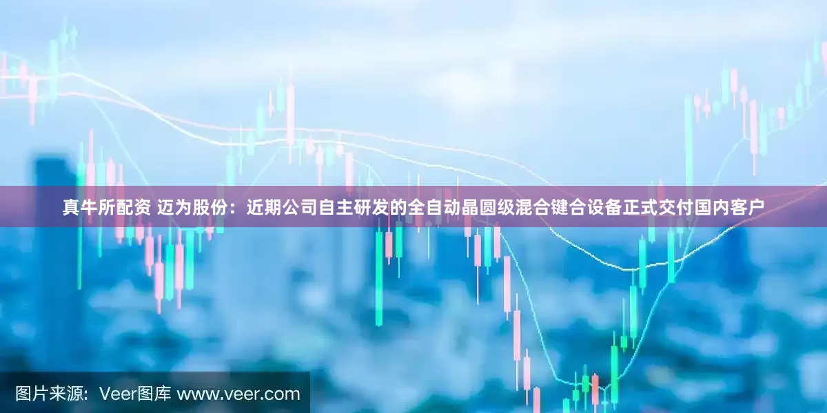 真牛所配资 迈为股份：近期公司自主研发的全自动晶圆级混合键合设备正式交付国内客户