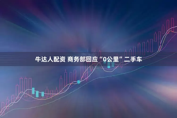 牛达人配资 商务部回应“0公里”二手车