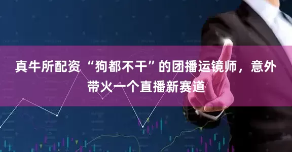 真牛所配资 “狗都不干”的团播运镜师，意外带火一个直播新赛道