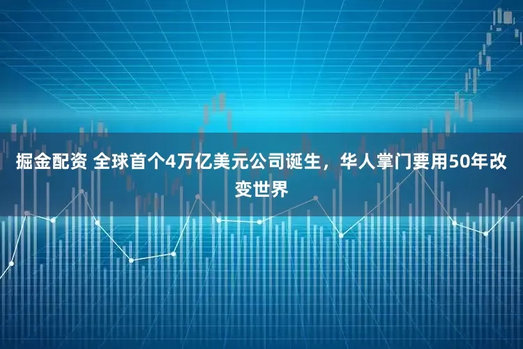 掘金配资 全球首个4万亿美元公司诞生，华人掌门要用50年改变世界