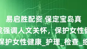易启胜配资 保定宝岛真爱妇产医院强调人文关怀，保护女性健康_护理_检查_细节