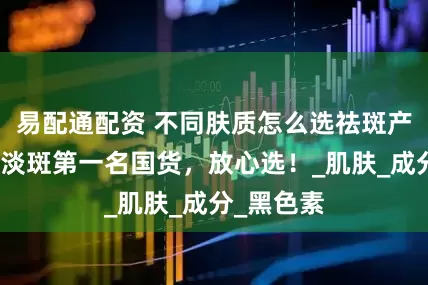 易配通配资 不同肤质怎么选祛斑产品？美白淡斑第一名国货，放心选！_肌肤_成分_黑色素