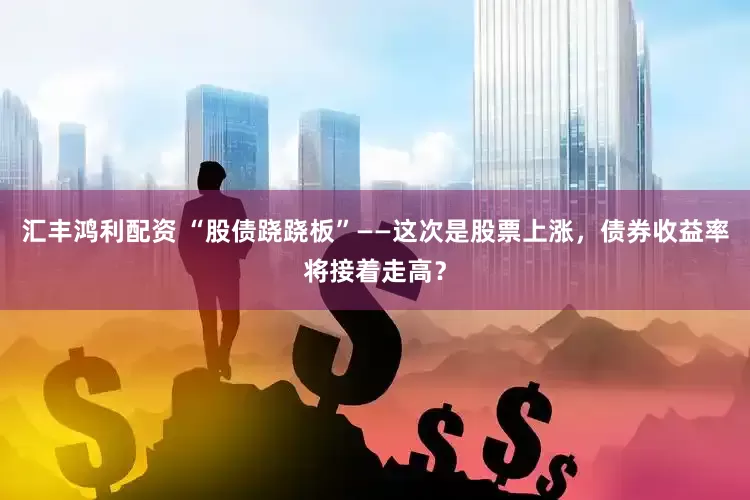 汇丰鸿利配资 “股债跷跷板”——这次是股票上涨，债券收益率将接着走高？