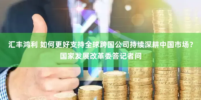 汇丰鸿利 如何更好支持全球跨国公司持续深耕中国市场？国家发展改革委答记者问