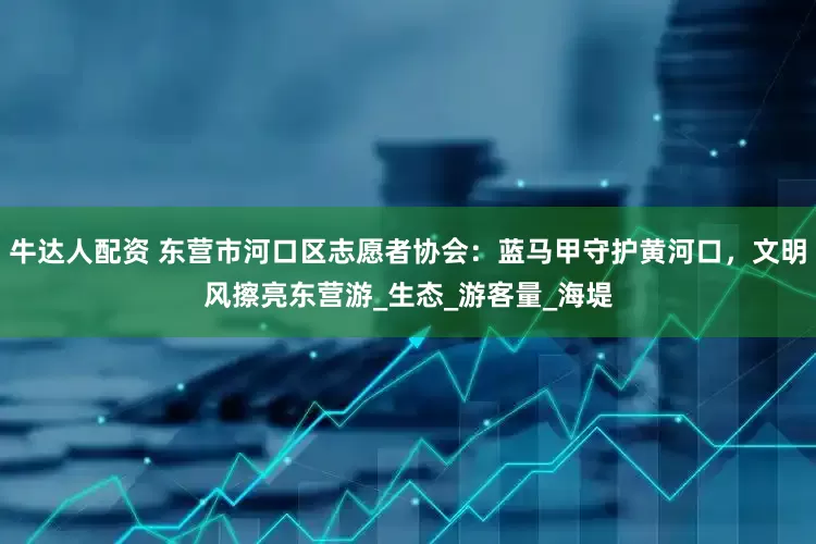 牛达人配资 东营市河口区志愿者协会：蓝马甲守护黄河口，文明风擦亮东营游_生态_游客量_海堤