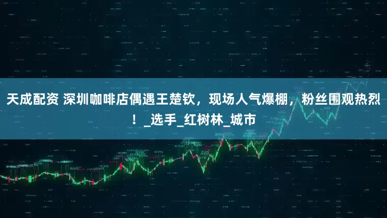 天成配资 深圳咖啡店偶遇王楚钦，现场人气爆棚，粉丝围观热烈！_选手_红树林_城市