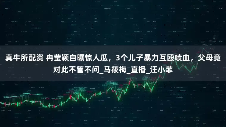 真牛所配资 冉莹颖自曝惊人瓜，3个儿子暴力互殴喷血，父母竟对此不管不问_马筱梅_直播_汪小菲