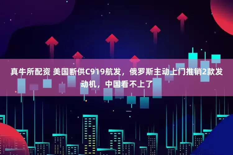 真牛所配资 美国断供C919航发，俄罗斯主动上门推销2款发动机，中国看不上了