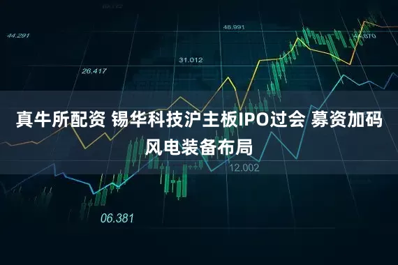 真牛所配资 锡华科技沪主板IPO过会 募资加码风电装备布局