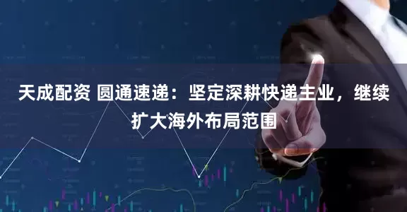 天成配资 圆通速递：坚定深耕快递主业，继续扩大海外布局范围