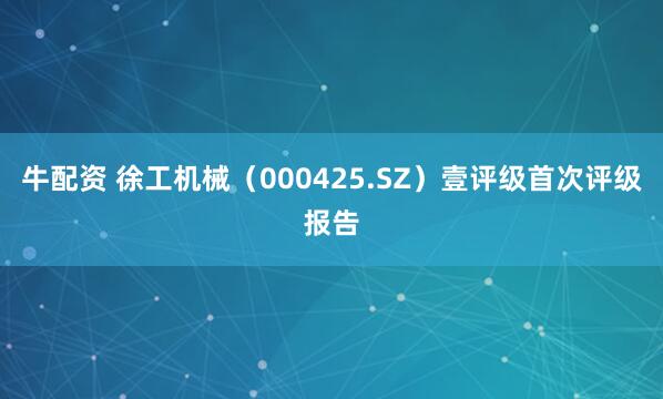 牛配资 徐工机械（000425.SZ）壹评级首次评级报告