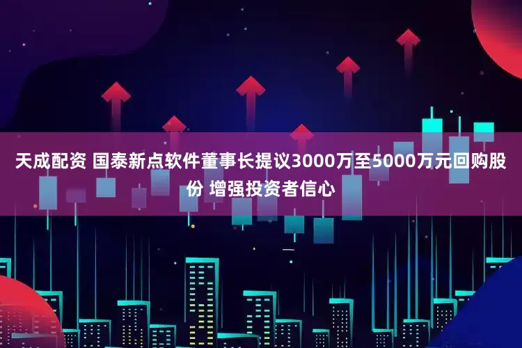 天成配资 国泰新点软件董事长提议3000万至5000万元回购股份 增强投资者信心