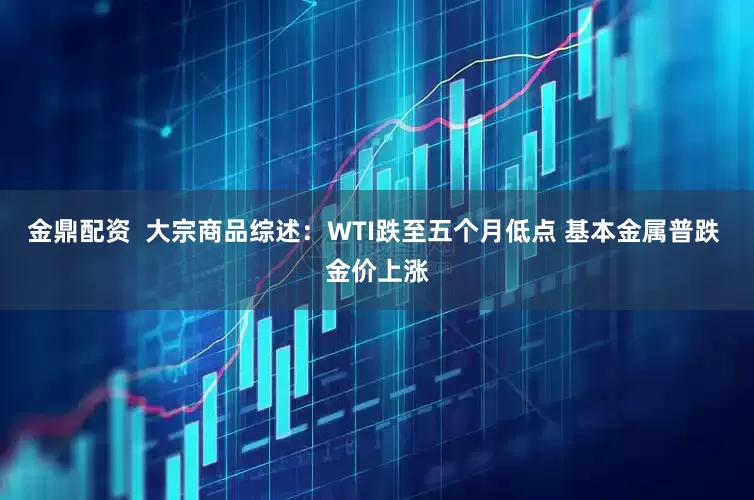 金鼎配资  大宗商品综述：WTI跌至五个月低点 基本金属普跌 金价上涨