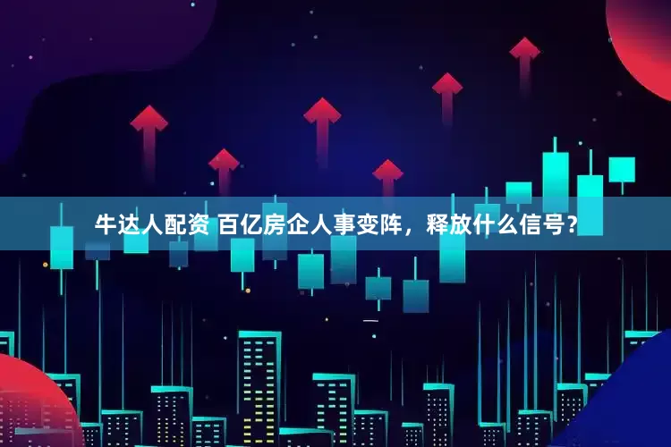 牛达人配资 百亿房企人事变阵，释放什么信号？