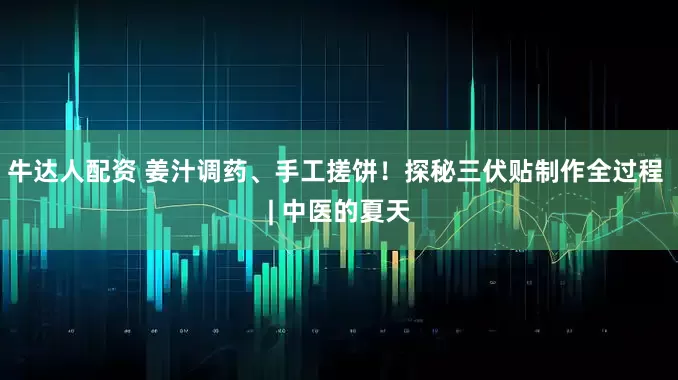 牛达人配资 姜汁调药、手工搓饼!探秘三伏贴制作全过程 | 中医的夏天