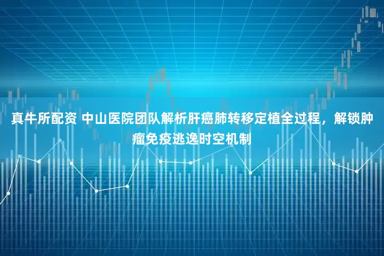 真牛所配资 中山医院团队解析肝癌肺转移定植全过程，解锁肿瘤免疫逃逸时空机制